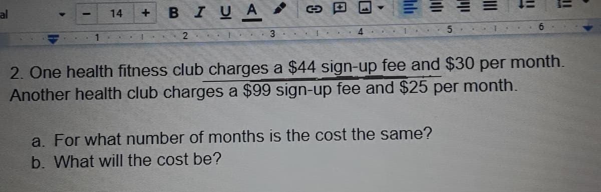 al
BIUA
14
2 .EE 3 E
2. One health fitness club charges a $44 sign-up fee and $30 per month.
Another health club charges a $99 sign-up fee and $25 per month.
a. For what number of months is the cost the same?
b. What will the cost be?
