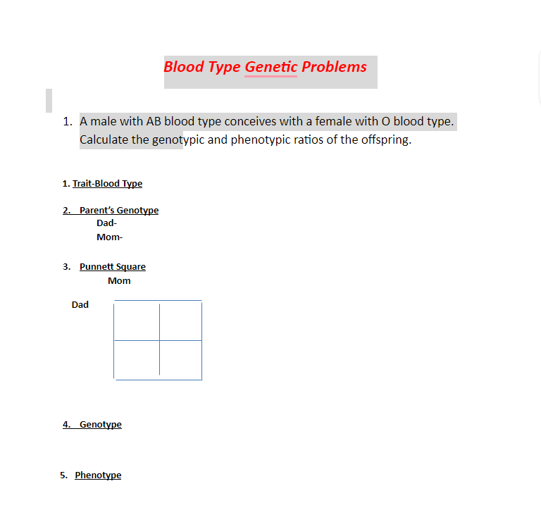 Blood Type Genetic Problems
1. A male with AB blood type conceives with a female with O blood type.
Calculate the genotypic and phenotypic ratios of the offspring.
1. Trait-Blood Type
2. Parent's Genotype
Dad-
Mom-
3. Punnett Square
Mom
Dad
4. Genotype
5. Phenotype
