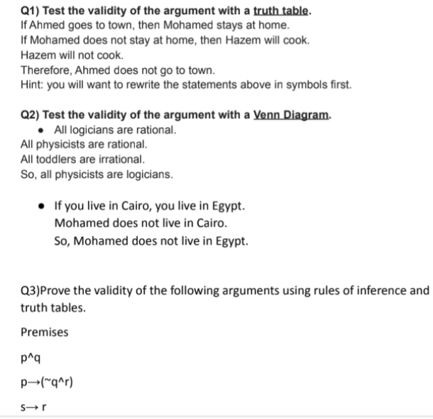 Q1) Test the validity of the argument with a truth table.
If Ahmed goes to town, then Mohamed stays at home.
If Mohamed does not stay at home, then Hazem will cook.
Hazem will not cook.
Therefore, Ahmed does not go to town.
Hint: you will want to rewrite the statements above in symbols first.
Q2) Test the validity of the argument with a Venn Diagram.
• All logicians are rational.
All physicists are rational.
All toddlers are irrational.
So, all physicists are logicians.
• If you live in Cairo, you live in Egypt.
Mohamed does not live in Cairo.
So, Mohamed does not live in Egypt.
Q3)Prove the validity of the following arguments using rules of inference and
truth tables.
Premises
p^q
p-("q^r)
S-r
