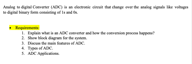 Analog to digital Converter (ADC) is an electronic circuit that change over the analog signals like voltages
to digital binary form consisting of Is and Os.
Requirements:
1. Explain what is an ADC converter and how the conversion process happens?
2. Show block diagram for the system.
3. Discuss the main features of ADC.
4. Types of ADC.
5. ADC Applications.
