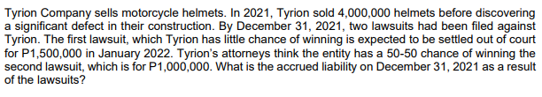 Tyrion Company sells motorcycle helmets. In 2021, Tyrion sold 4,000,000 helmets before discovering
a significant defect in their construction. By December 31, 2021, two lawsuits had been filed against
Tyrion. The first lawsuit, which Tyrion has little chance of winning is expected to be settled out of court
for P1,500,000 in January 2022. Tyrion's attorneys think the entity has a 50-50 chance of winning the
second lawsuit, which is for P1,000,000. What is the accrued liability on December 31, 2021 as a result
of the lawsuits?