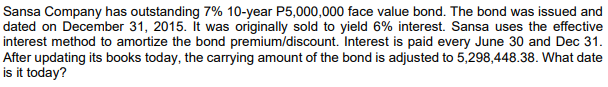 Sansa Company has outstanding 7% 10-year P5,000,000 face value bond. The bond was issued and
dated on December 31, 2015. It was originally sold to yield 6% interest. Sansa uses the effective
interest method to amortize the bond premium/discount. Interest is paid every June 30 and Dec 31.
After updating its books today, the carrying amount of the bond is adjusted to 5,298,448.38. What date
is it today?