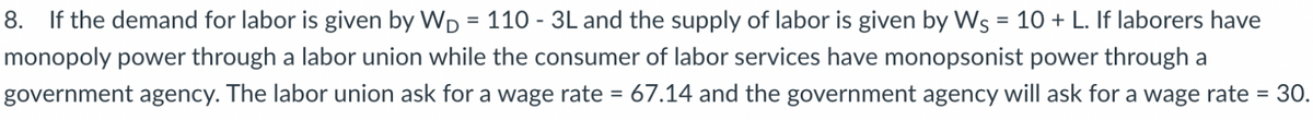 8. If the demand for labor is given by WD = 110 - 3L and the supply of labor is given by Ws = 10 + L. If laborers have
monopoly power through a labor union while the consumer of labor services have monopsonist power through a
%3D
government agency. The labor union ask for a wage rate = 67.14 and the government agency will ask for a wage rate = 30.
