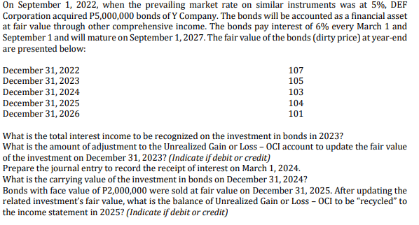 On September 1, 2022, when the prevailing market rate on similar instruments was at 5%, DEF
Corporation acquired P5,000,000 bonds of Y Company. The bonds will be accounted as a financial asset
at fair value through other comprehensive income. The bonds pay interest of 6% every March 1 and
September 1 and will mature on September 1, 2027. The fair value of the bonds (dirty price) at year-end
are presented below:
December 31, 2022
December 31, 2023
December 31, 2024
December 31, 2025
December 31, 2026
107
105
103
104
101
What is the total interest income to be recognized on the investment in bonds in 2023?
What is the amount of adjustment to the Unrealized Gain or Loss - OCI account to update the fair value
of the investment on December 31, 2023? (Indicate if debit or credit)
Prepare the journal entry to record the receipt of interest on March 1, 2024.
What is the carrying value of the investment in bonds on December 31, 2024?
Bonds with face value of P2,000,000 were sold at fair value on December 31, 2025. After updating the
related investment's fair value, what is the balance of Unrealized Gain or Loss - OCI to be "recycled" to
the income statement in 2025? (Indicate if debit or credit)
