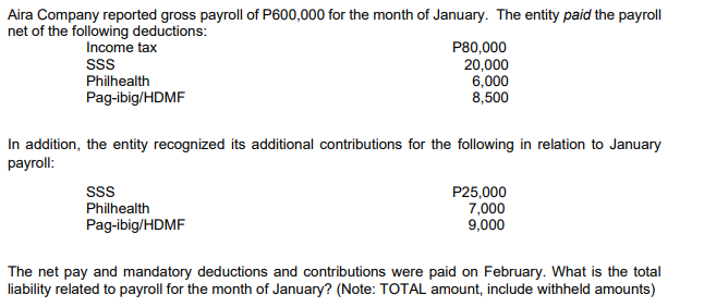 Aira Company reported gross payroll of P600,000 for the month of January. The entity paid the payroll
net of the following deductions:
Income tax
P80,000
20,000
SSS
Philhealth
Pag-ibig/HDMF
6,000
8,500
In addition, the entity recognized its additional contributions for the following in relation to January
payroll:
SSS
Philhealth
P25,000
7,000
9,000
Pag-ibig/HDMF
The net pay and mandatory deductions and contributions were paid on February. What is the total
liability related to payroll for the month of January? (Note: TOTAL amount, include withheld amounts)