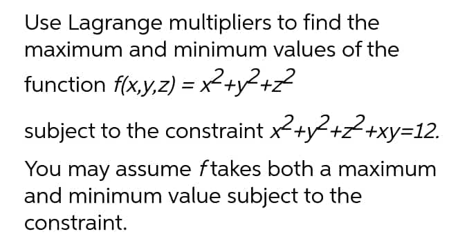 Use Lagrange multipliers to find the
maximum and minimum values of the
function f(x,y,z) = x² + y² +2²
subject to the constraint
x²+y²+2+xy=12.
You may assume ftakes both a maximum
and minimum value subject to the
constraint.