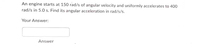 An engine starts at 150 rad/s of angular velocity and uniformly accelerates to 400
rad/s in 5.0 s. Find its angular acceleration in rad/s/s.
Your Answer:
Answer