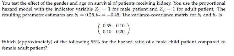 You test the effect of the gender and age on survival of patients receiving kidney. You use the proportional
hazard model with the indicator variable Z1 = 1 for male patient and Z2 = 1 for adult patient. The
resulting parameter estimates are b = 0.25, b2 = -0.45. The variance-covariance matrix for b1 and b, is
0.35 0.10
0.10 0.20
Which (approximately) of the following 95% for the hazard ratio of a male child patient compared to
female adult patient?
