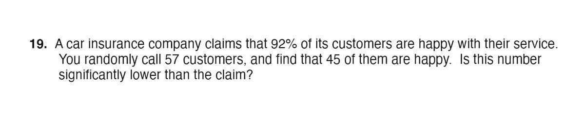 19. A car insurance company claims that 92% of its customers are happy with their service.
You randomly call 57 customers, and find that 45 of them are happy. Is this number
significantly lower than the claim?
