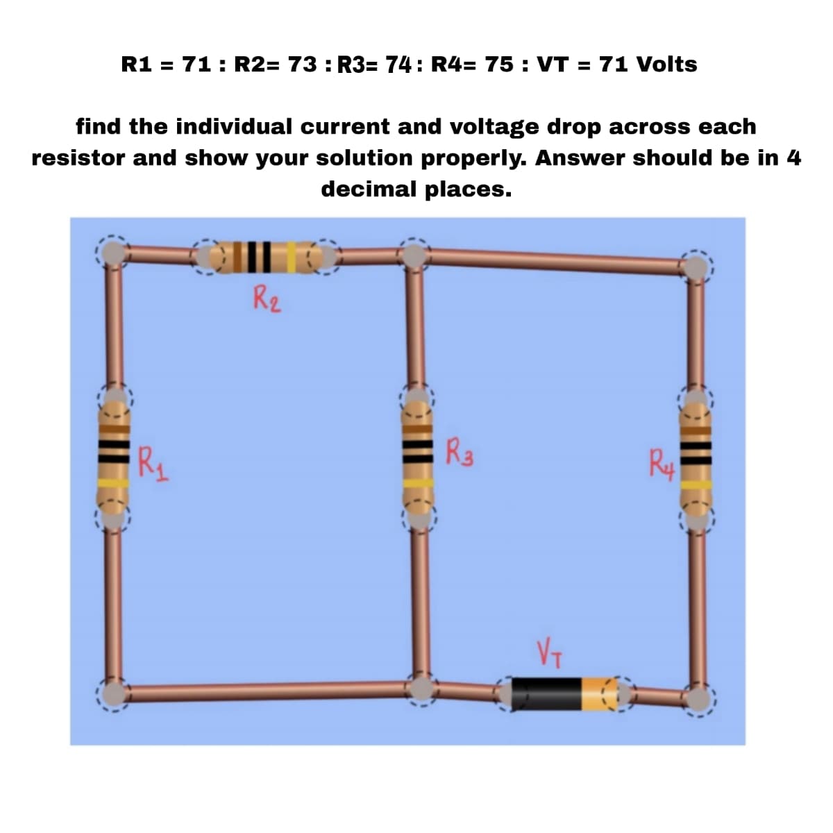 R1 = 71: R2= 73: R3= 74: R4= 75: VT = 71 Volts
find the individual current and voltage drop across each
resistor and show your solution properly. Answer should be in 4
decimal places.
R₂
R3
R4