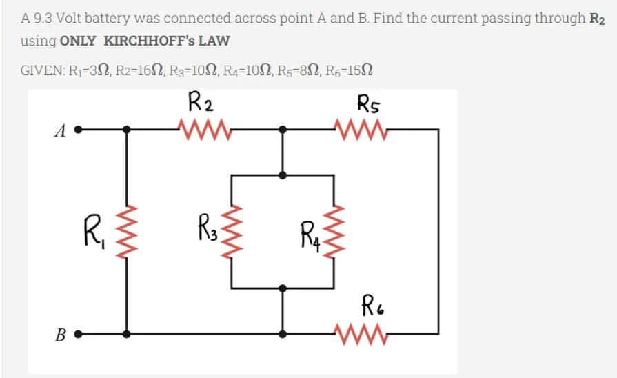 A 9.3 Volt battery was connected across point A and B. Find the current passing through R₂
using ONLY KIRCHHOFF's LAW
GIVEN: R₁-32, R2-16, R3-102, R4-102, R5-82, R6-152
R₂
ww
A
B
R₁
R₂
R₁
R5
www
R6
www