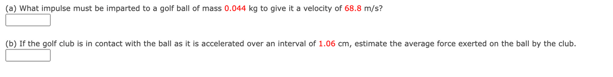 (a) What impulse must be imparted to a golf ball of mass 0.044 kg to give it a velocity of 68.8 m/s?
(b) If the golf club is in contact with the ball as it is accelerated over an interval of 1.06 cm, estimate the average force exerted on the ball by the club.
