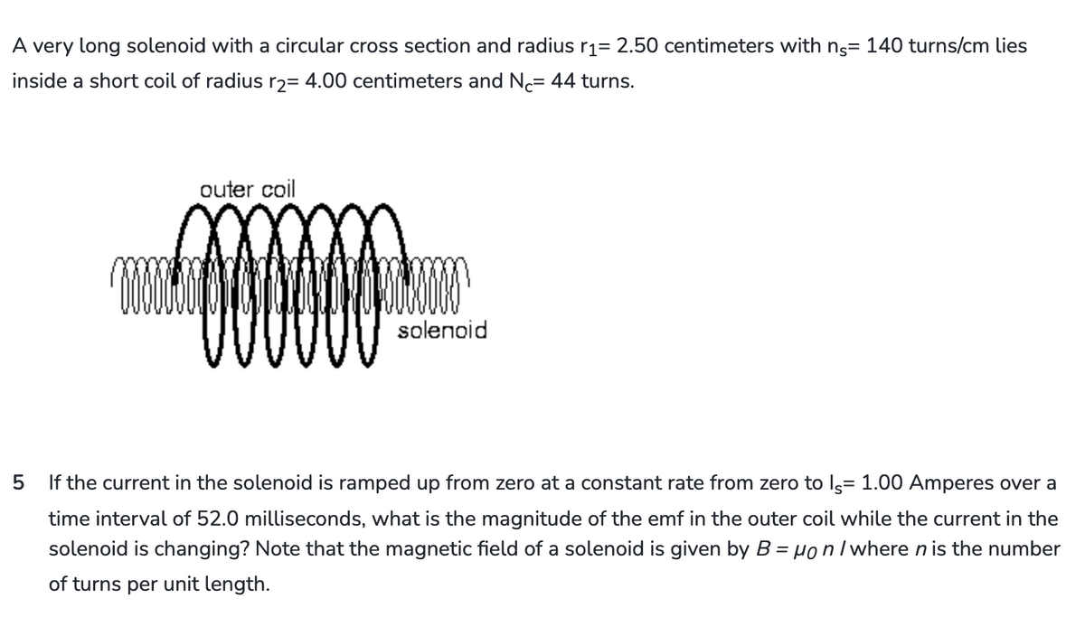 A very long solenoid with a circular cross section and radius r1= 2.50 centimeters with ns= 140 turns/cm lies
inside a short coil of radius r2= 4.00 centimeters and N = 44 turns.
outer coil
solenoid
5
If the current in the solenoid is ramped up from zero at a constant rate from zero to Is= 1.00 Amperes over a
time interval of 52.0 milliseconds, what is the magnitude of the emf in the outer coil while the current in the
solenoid is changing? Note that the magnetic field of a solenoid is given by B = μon / where n is the number
of turns per unit length.