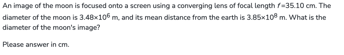 An image of the moon is focused onto a screen using a converging lens of focal length f=35.10 cm. The
diameter of the moon is 3.48×106 m, and its mean distance from the earth is 3.85×108 m. What is the
diameter of the moon's image?
Please answer in cm.