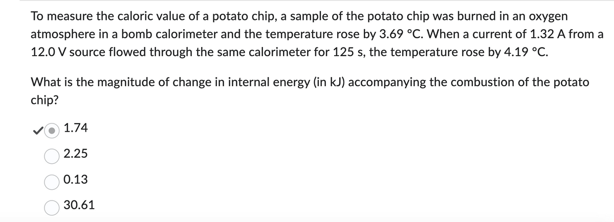 To measure the caloric value of a potato chip, a sample of the potato chip was burned in an oxygen
atmosphere in a bomb calorimeter and the temperature rose by 3.69 °C. When a current of 1.32 A from a
12.0 V source flowed through the same calorimeter for 125 s, the temperature rose by 4.19 °C.
What is the magnitude of change in internal energy (in kJ) accompanying the combustion of the potato
chip?
1.74
2.25
0.13
30.61