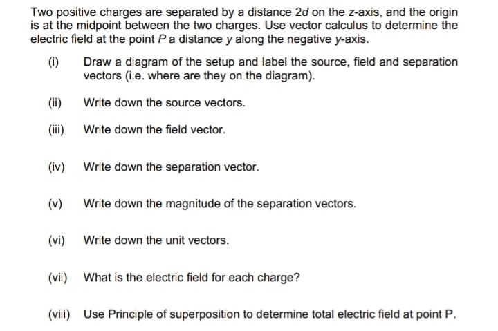 Two positive charges are separated by a distance 2d on the z-axis, and the origin
is at the midpoint between the two charges. Use vector calculus to determine the
electric field at the point P a distance y along the negative y-axis.
(i)
(ii)
(iii)
(iv)
(v)
(vi)
Draw a diagram of the setup and label the source, field and separation
vectors (i.e. where are they on the diagram).
Write down the source vectors.
Write down the field vector.
Write down the separation vector.
Write down the magnitude of the separation vectors.
Write down the unit vectors.
(vii) What is the electric field for each charge?
(viii) Use Principle of superposition to determine total electric field at point P.