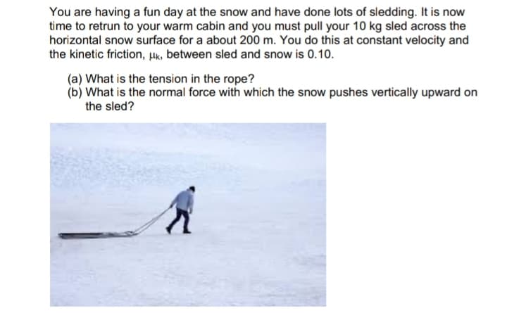 You are having a fun day at the snow and have done lots of sledding. It is now
time to retrun to your warm cabin and you must pull your 10 kg sled across the
horizontal snow surface for a about 200 m. You do this at constant velocity and
the kinetic friction, uk, between sled and snow is 0.10.
(a) What is the tension in the rope?
(b) What is the normal force with which the snow pushes vertically upward on
the sled?