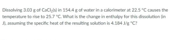 Dissolving 3.03 g of CaCl₂(s) in 154.4 g of water in a calorimeter at 22.5 °C causes the
temperature to rise to 25.7 °C. What is the change in enthalpy for this dissolution (in
J), assuming the specific heat of the resulting solution is 4.184 J/g °C?