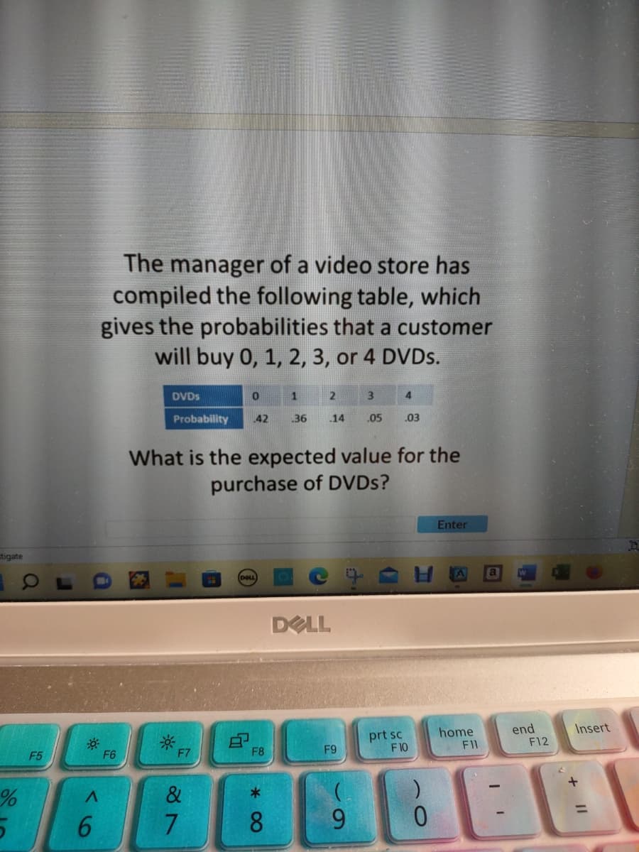 stigate
%
5
F5
A
6
The manager of a video store has
compiled the following table, which
gives the probabilities that a customer
will buy 0, 1, 2, 3, or 4 DVDs.
F6
DVDs
Probability
F7
What is the expected value for the
purchase of DVDs?
&
7
0
1
3
4
42 .36 .14 .05 .03
DELL
8
F8
*
8
DELL
F9
(
9
prt sc
F10
)
0
Enter
A a
home
F11
end
F12
Insert
+ 11
D
