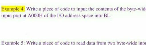 Example 4; Write a piece of code to input the contents of the byte-wide
input port at A000H of the I/O address space into BL.
Example 5: Write a piece of code to read data from two byte-wide inpu
