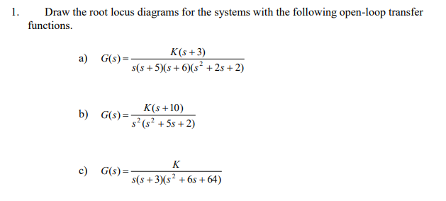 1.
Draw the root locus diagrams for the systems with the following open-loop transfer
functions.
K(s + 3)
а)
G(s) = -
s(s + 5)(s+ 6)(s² + 2s + 2)
K(s +10)
b)
G(s) =
s² (s² + 5s + 2)
K
c)
G(s)=
s(s + 3)(s² + 6s + 64)

