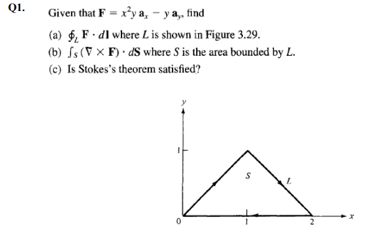 Q1.
Given that F = x²y a, – y a,, find
(a) $, F · dI where L is shown in Figure 3.29.
(b) Ss (V × F) · dS where S is the area bounded by L.
(c) Is Stokes's theorem satisfied?
L.
