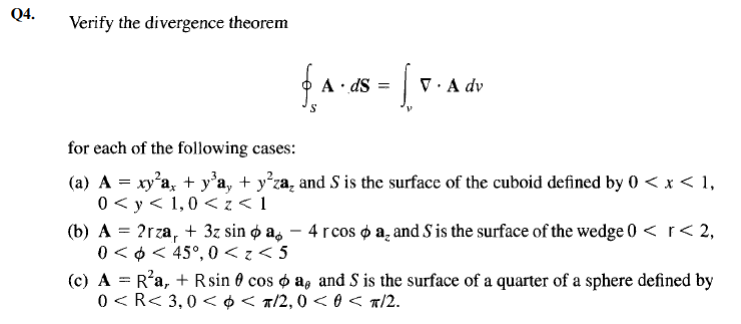 Q4.
Verify the divergence theorem
A · dS =
V· A dv
for each of the following cases:
(a) A = xy'a, + y°a, + y°za, and S is the surface of the cuboid defined by 0 < x < 1,
0 < y < 1,0 <z < 1
(b) A = 2rza, + 3z sin ø a, – 4 rcos d a̟ and S is the surface of the wedge 0 < r < 2,
0 < 0 < 45°, 0 < z < 5
(c) A = R'a, + Rsin 0 cos o a, and S is the surface of a quarter of a sphere defined by
0 <R< 3,0 < ¢< a/2, 0 < 0 < a/2.
