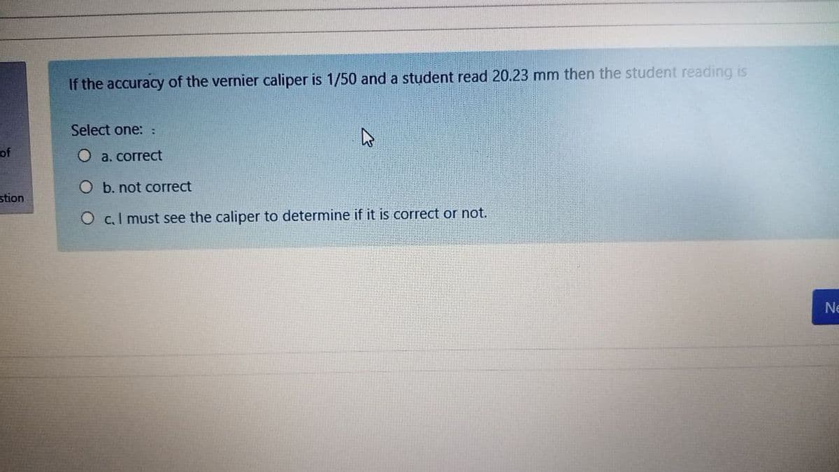 If the accuracy of the vernier caliper is 1/50 and a student read 20.23 mm then the student reading is
Select one::
of
O a. correct
O b. not correct
stion
O c.I must see the caliper to determine if it is correct or not.
Ne
