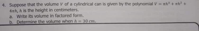 4. Suppose that the volume V of a cylindrical can is given by the polynomial V = nh3 + mh² +
4nh, h is the height in centimeters.
a. Write its volume in factored form.
b. Determine the volume when h = 30 cm.
%3D
