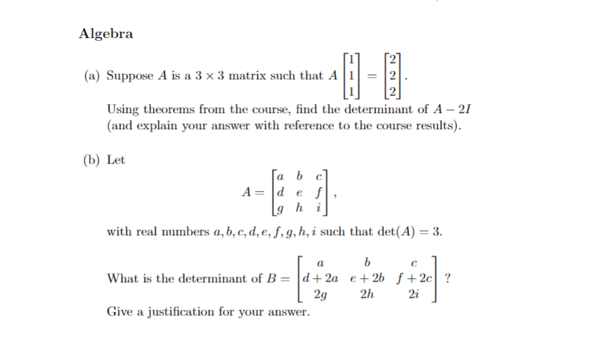 Algebra
(a) Suppose A is a 3 × 3 matrix such that A
Using theorems from the course, find the determinant of A – 21
(and explain your answer with reference to the course results).
(b) Let
a b
||
A = d e f
9 h
a
i
with real numbers a, b, c, d, e, f, g, h, i such that det(A) = 3.
a
What is the determinant of B = d+2a
2g
Give a justification for your answer.
b
C
e+2b ƒ+2c ?
2h 2i