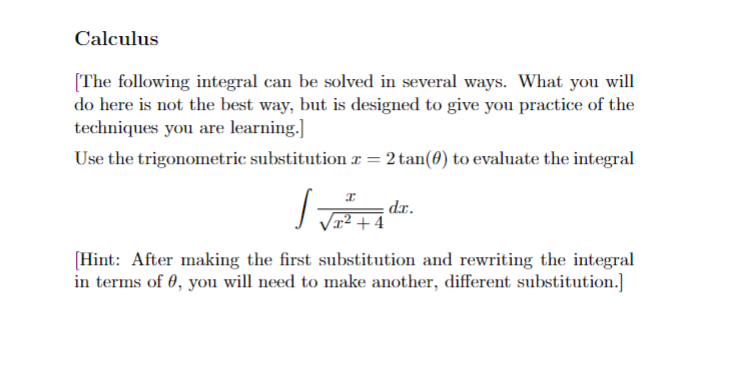 Calculus
[The following integral can be solved in several ways. What you will
do here is not the best way, but is designed to give you practice of the
techniques you are learning.]
Use the trigonometric substitution = 2 tan(0) to evaluate the integral
J
[Hint: After making the first substitution and rewriting the integral
in terms of 0, you will need to make another, different substitution.]
I
x²+4
dr.