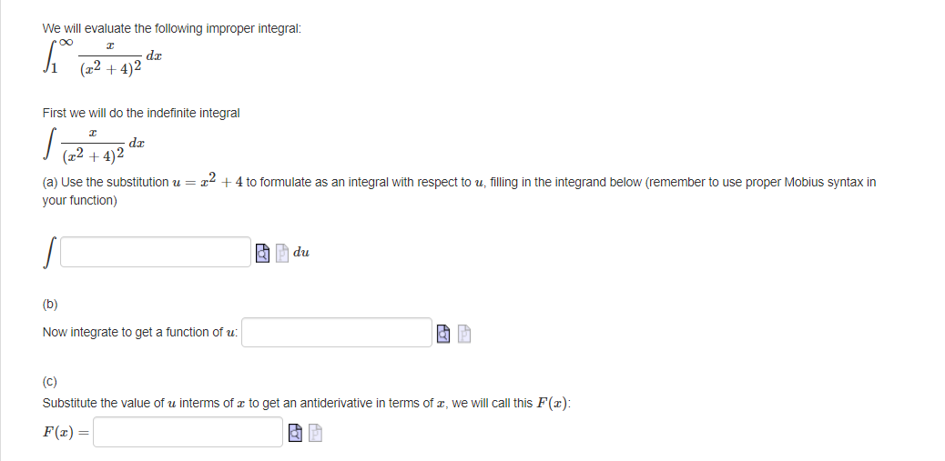 We will evaluate the following improper integral:
[₁-
dx
(x²+4)2
First we will do the indefinite integral
I
/ 12 + 12¹hx
dx
+4)2
(a) Use the substitution u = x² + 4 to formulate as an integral with respect to u, filling in the integrand below (remember to use proper Mobius syntax in
your function)
(b)
Now integrate to get a function of u
du
GP
(C)
Substitute the value of u interms of a to get an antiderivative in terms of , we will call this F(x):
F(x) =
& P