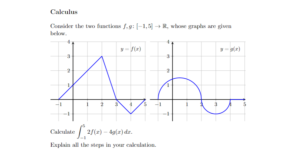 Calculus
Consider the two functions f,9: [-1,5] →R, whose graphs are given
y = f(x)
3
2
2
нь
1
2
3
5
Calculate
[* 21(x) - 4g(z) dr.
Explain all the steps in your calculation.
below.
4
3
H
co
H
4
3
y = g(x)
27