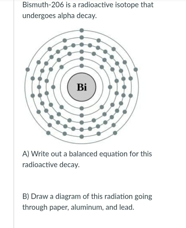 Bismuth-206 is a radioactive isotope that
undergoes alpha decay.
Bi
A) Write out a balanced equation for this
radioactive decay.
B) Draw a diagram of this radiation going
through paper, aluminum, and lead.
