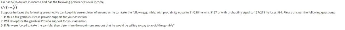 Fin has $216 dollars in income and has the following preferences over income:
U(1) = i
Suppose he faces the following scenario. He can keep his current level of income or he can take the following gamble: with probability equal to 91/218 he wins $127 or with probability equal to 127/218 he loses $91. Please answer the following questions:
1. Is this a fair gamble? Please provide support for your assertion.
2. Will Fin opt for the gamble? Provide support for your assertion.
3. If Fin were forced to take the gamble, then determine the maximum amount that he would be willing to pay to avoid the gamble?
