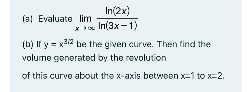 In(2x)
In(3x-1)
(a) Evaluate lim
(b) If y = x3/2 be the given curve. Then find the
volume generated by the revolution
of this curve about the x-axis between x=1 to x=2.
