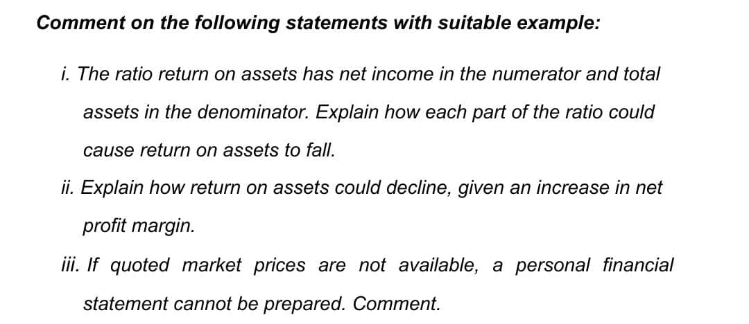 Comment on the following statements with suitable example:
i. The ratio return on assets has net income in the numerator and total
assets in the denominator. Explain how each part of the ratio could
cause return on assets to fall.
ii. Explain how return on assets could decline, given an increase in net
profit margin.
iii. If quoted market prices are not available, a personal financial
statement cannot be prepared. Comment.
