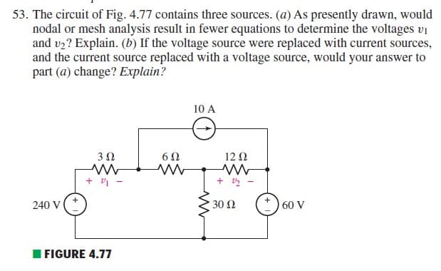 53. The circuit of Fig. 4.77 contains three sources. (a) As presently drawn, would
nodal or mesh analysis result in fewer equations to determine the voltages vi
and v2? Explain. (b) If the voltage source were replaced with current sources,
and the current source replaced with a voltage source, would your answer to
part (a) change? Explain?
10 A
3 Ω
12 Ω
+ 5 -
() 60 V
240 V
30 Ω
I FIGURE 4.77
