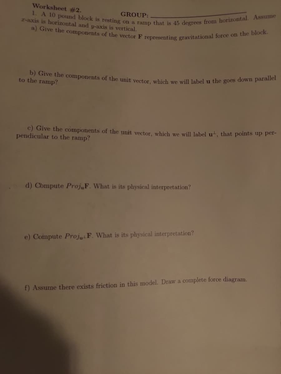 Worksheet #2.
GROUP:
r-axis is horizontal and y-axis is vertical.
1. A 10 pound block is resting on a ramp that is 45 degrees from horizontal. Assume
a) Give the components of the vector F representing gravitational force on the block.
b) Give the components of the unit vector, which we will label u the goes down parallel
to the ramp?
c) Give the components of the unit vector, which we will label u, that points up per-
pendicular to the ramp?
d) Compute ProjuF. What is its physical interpretation?
e) Compute Proju F. What is its physical interpretation?
f) Assume there exists friction in this model. Draw a complete force diagram.