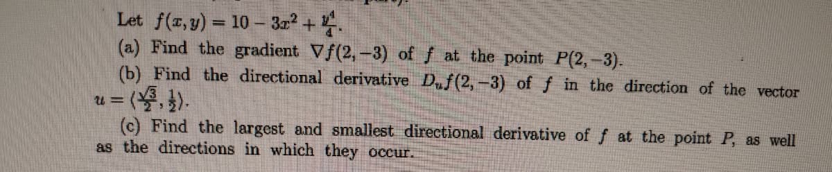 Let f(x, y) = 10 - 3x² + 4.
(a) Find the gradient Vƒ(2, -3) of f at the point P(2,-3).
(b) Find the directional derivative D₁ƒ(2,-3) of f in the direction of the vector
=(³, 1).
u=
(c) Find the largest and smallest directional derivative of f at the point P, as well
as the directions in which they occur.
