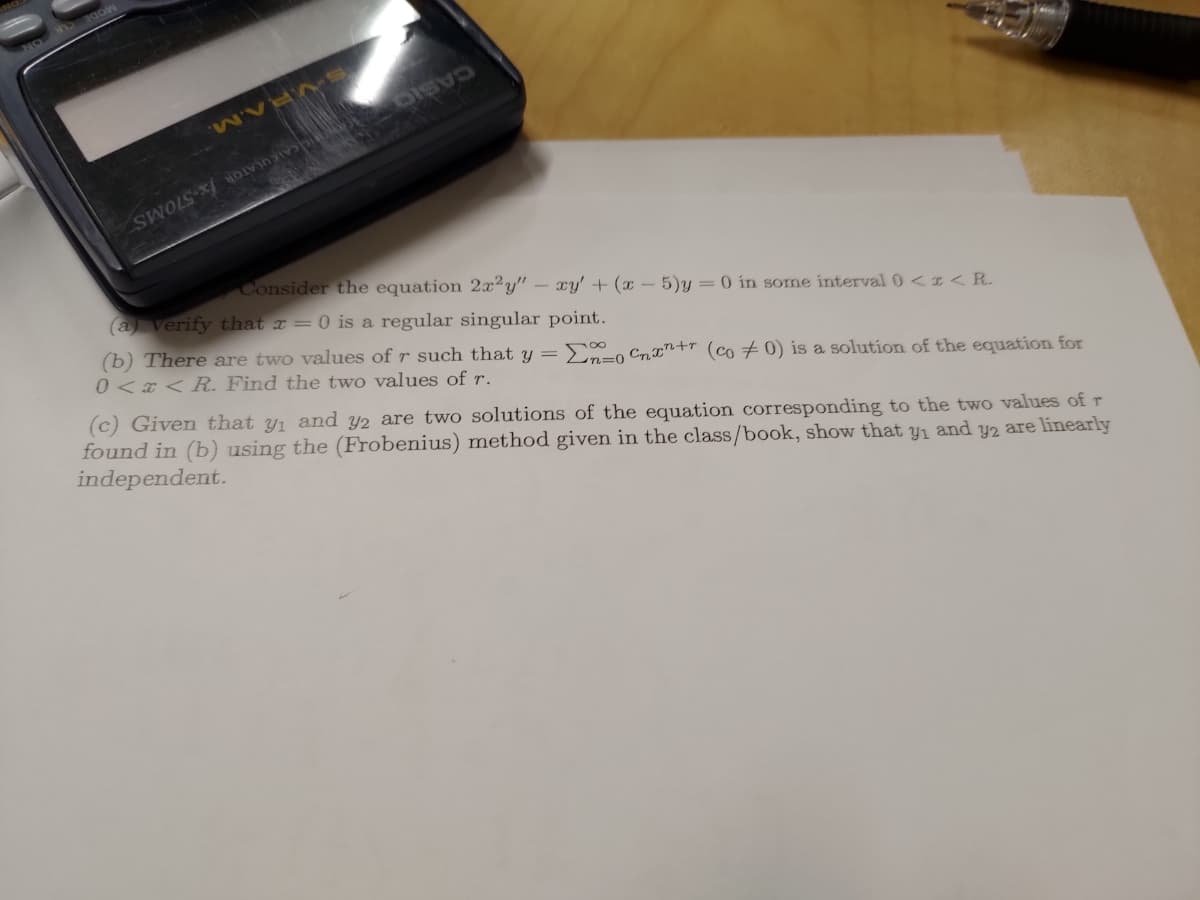 M
SOS DE
Consider the equation 2x2y" - xy' + (x - 5)y=0 in some interval 0 < x < R.
(a) verify that x = 0 is a regular singular point.
(b) There are two values of r such that y = Σno Cnxn+ (co 0) is a solution of the equation for
0<x< R. Find the two values of r.
(c) Given that y₁ and y2 are two solutions of the equation corresponding to the two values of r
found in (b) using the (Frobenius) method given in the class/book, show that y₁ and y2 are linearly
independent.