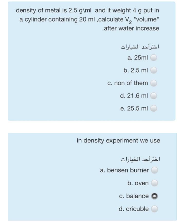 density of metal is 2.5 g\ml and it weight 4 g put in
a cylinder containing 20 ml ,calculate V,
"volume"
.after water increase
اخترأحد الخيارات
a. 25ml
b. 2.5 ml
C. non of them
d. 21.6 ml
e. 25.5 ml
in density experiment we use
اخترأحد الخيارات
a. bensen burner
b. oven
c. balance
d. cricuble
