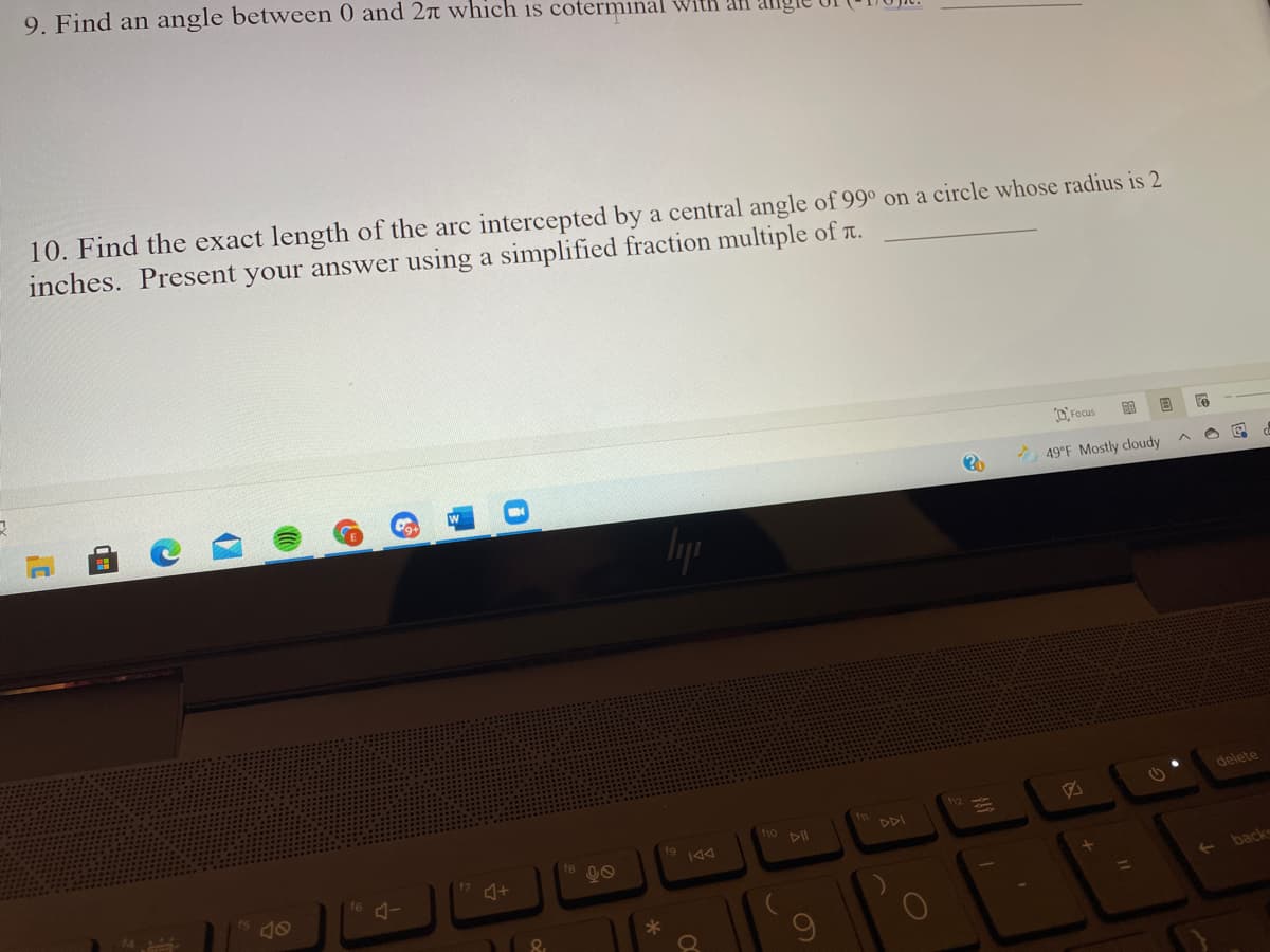 9. Find an angle between 0 and 2r which is coterminal with al alg
10. Find the exact length of the arc intercepted by a central angle of 99° on a circle whose radius is 2
inches. Present your answer using a simplified fraction multiple of T.
O Focus
49°F Mostly cloudy
delete
110
DII
DDI
144
- back
60
