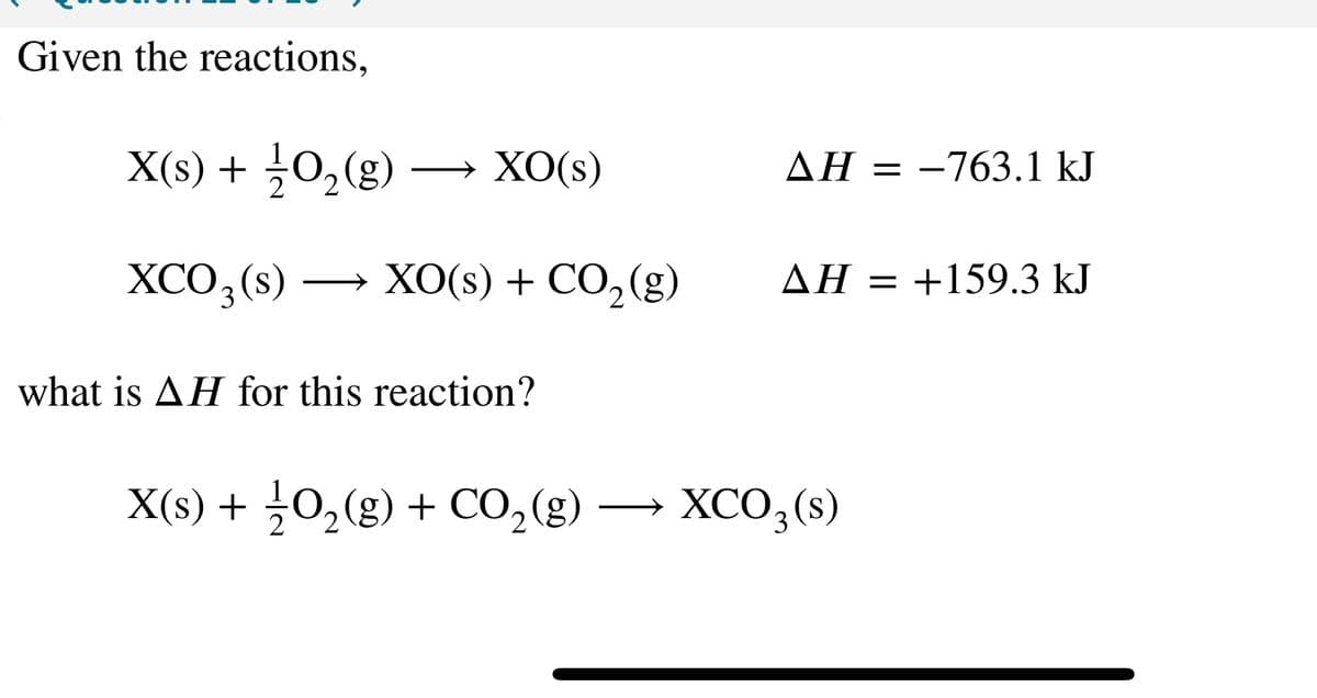 Given the reactions,
X(s) + 1/2O₂(g)
XCO₂ (s)
XO(s)
XO(s) + CO₂(g)
what is AH for this reaction?
X(s) + 1/2O₂(g) + CO₂(g)
AH = -763.1 kJ
AH = +159.3 kJ
XCO3(s)