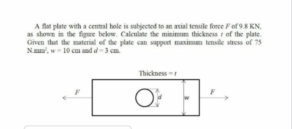 A flat plate with a central hole is subjected to an axial tensile force F of 9.8 KN,
as shown in the figure below. Calculate the minimum thickness t of the plate.
Given that the material of the plate can support maximum tensile stress of 75
N.mm2, w 10 cm and d= 3 cm.
Thickness = t
F
F
