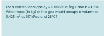 For a certain ideal gas cp = 0.99835 kJ/kg-k and k = 1.384.
What mass (in kg) of this gas would occupy a volume of
0.425 m³ at 517 kPaa and 28°C?
