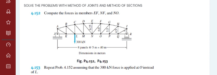 SOLVE THE PROBLEMS WITH METHOD OF JOINTS AND METHOD OF SECTIONS
4.152 Compute the forces in members EF, NF, and NO.
E
F
G
n
5.
M
P
300 kN
-8 pancls e 5 m = 40 m
Dimensions in meters
Fig. P4.152, P4.153
4.153 Repcat Prob. 4.152 assuming that the 300-kN force is applied at O instead
of L.
