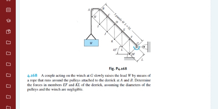 5 panels e L= SL
W
45
Fig. P4.168
4.168 A couple acting on the winch at G slowly raises the load W by means of
a rope that runs around the pulleys attached to the derrick at A and B. Determine
the forces in members EF and KL of the derrick, assuming the diameters of the
pulleys and the winch are negligible.
%3B
O 8 O O O O
