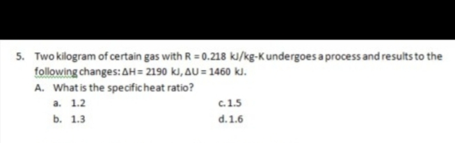 5. Two kilogram of certain gas with R = 0.218 kJ/kg-K undergoes a process and results to the
following changes: AH= 2190 kl, AU = 1460 kJ.
A. What is the specificheat ratio?
a. 1.2
c. 1.5
b. 1.3
d.1.6
