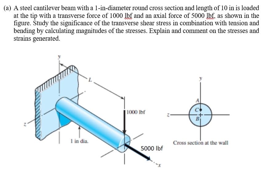 (a) A steel cantilever beam with a 1-in-diameter round cross section and length of 10 in is loaded
at the tip with a transverse force of 1000 lbf and an axial force of 5000 lbf, as shown in the
figure. Study the significance of the transverse shear stress in combination with tension and
bending by calculating magnitudes of the stresses. Explain and comment on the stresses and
strains generated.
1000 lbf
B
1 in dia.
Cross section at the wall
5000 Ibf
